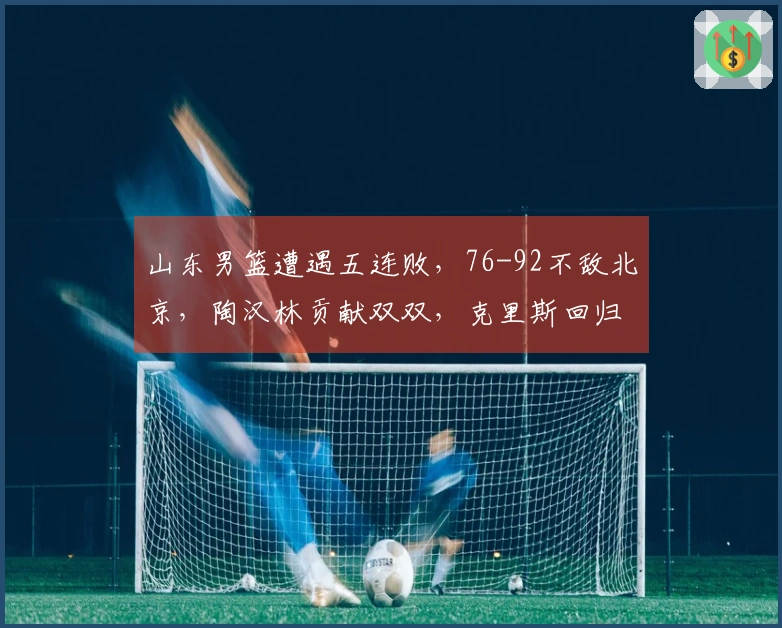 山东男篮遭遇五连败，76-92不敌北京，陶汉林贡献双双，克里斯回归战阵