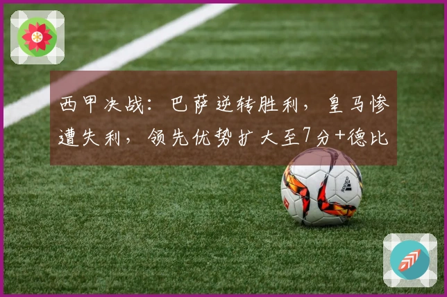 西甲决战：巴萨逆转胜利，皇马惨遭失利，领先优势扩大至7分+德比大战在即