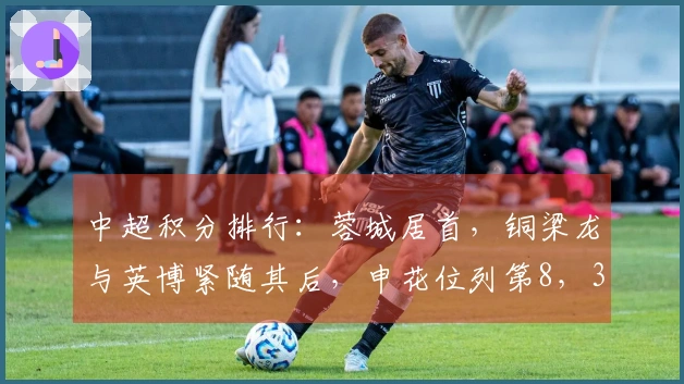 中超积分排行：蓉城居首，铜梁龙与英博紧随其后，申花位列第8，3队仍处于负分状态