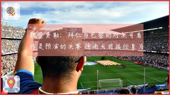 魏登费勒：拜仁与巴黎的对决可看作是预演的决赛 德尚或将接任皇马教鞭