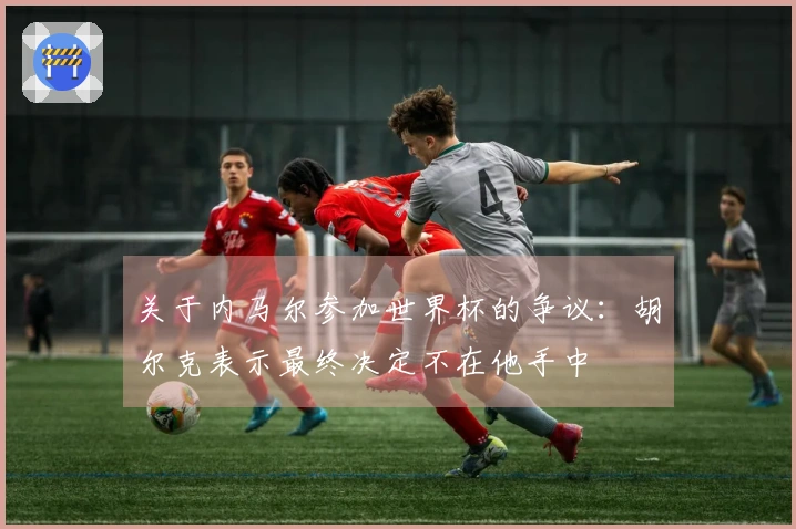 关于内马尔参加世界杯的争议：胡尔克表示最终决定不在他手中