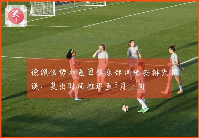 德佩伤势加重因俱乐部训练安排失误，复出时间推迟至5月上旬