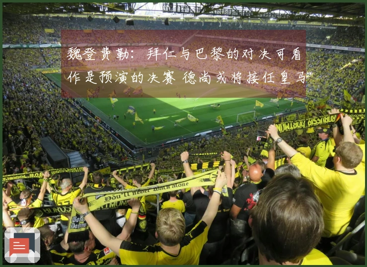 魏登费勒：拜仁与巴黎的对决可看作是预演的决赛 德尚或将接任皇马教鞭