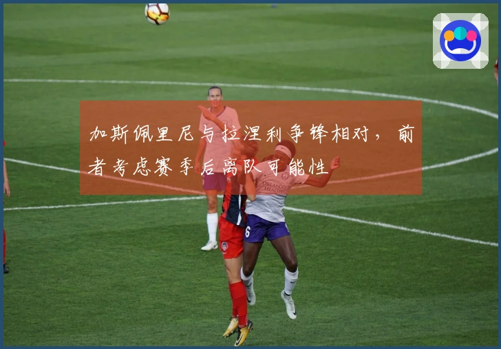 加斯佩里尼与拉涅利争锋相对，前者考虑赛季后离队可能性