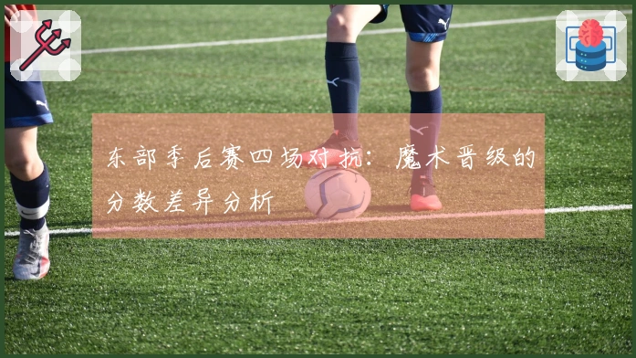 东部季后赛四场对抗：魔术晋级的分数差异分析